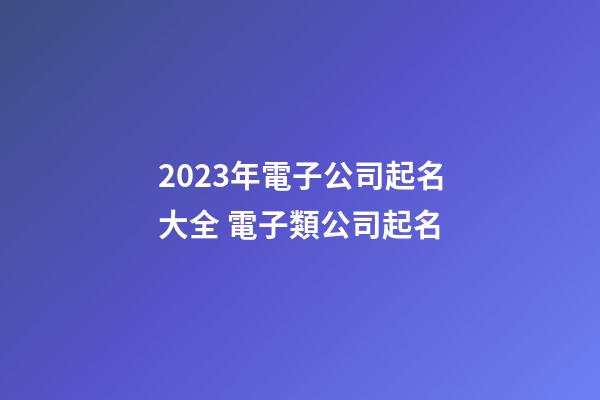 2023年電子公司起名大全 電子類公司起名-第1張-公司起名-玄機派